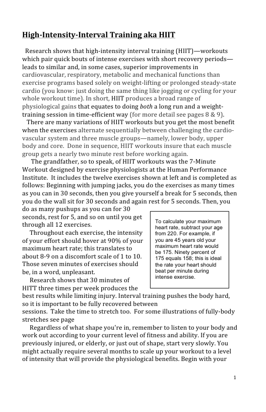 High-Intensity-Interval Training aka HIIT  Research showsthat high-ntensiy inerval raning (HIT) —workouts Cadio (s koot doimg the same dhing ke Joging o evcing for your ihole workout ) n shart, HIT produces  brosd rnge of Dhyailogicar g that eguaes to doing both  long run and a weight e are many varitions of I workows bt you et the most bencfi e grandiather 20 t speak of I workouts was the 7-Minute Workout desgned by exrcise physilagissa he Human Performance Insttute. I includon he e execlsesshown a e and & complted as Tolows: Begiming withJumping sk, yon o th exercines 35 many tmes ou do the wall s or 30 scconds and gain rest o 5 seconds. Then, o0 o 25 many pushups s you con for 30 Through al 12 exerines. To s your nasiur, Throughout cach exercise,th intensity | homsan o et o your efot should hover ot 0% of yaur | vou 4 uss it maximum heart rate; this translates to medmum heart rale woull  be 175. Ninely percent of  about 8-9 on a discomfort scale of 1 to 10. | 175 equals 156; this  ideal ‘Those seven minutes of exercises should | the rate your heart should be,ina word, unpleasant. beal per minute during  Research shows that 30 minutes of intense exercise.  HITT three times per week produces the best results while limiting injury. Interval training pushes the body hard, soitis important to be fully recovered between sessions. Take the time to stretch too, For some illustrations of fully-body stretches see page  Regardless of what shape you’re in, remember to listen to your body and work out according to your current level of fitness and ability. If you are previously injured, or elderly, or just out of shape, start very slowly. You might actually require several months to scale up your workout to a level of intensity that will provide the physiological benefits. Begin with your  